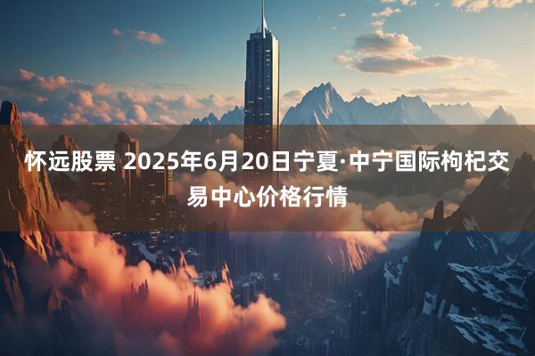 怀远股票 2025年6月20日宁夏·中宁国际枸杞交易中心价格行情