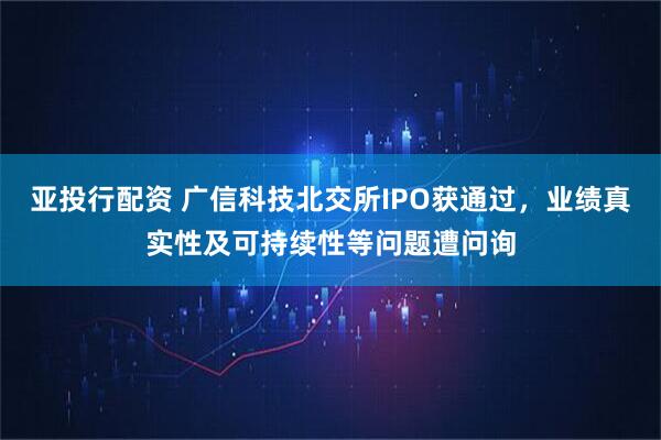 亚投行配资 广信科技北交所IPO获通过，业绩真实性及可持续性等问题遭问询