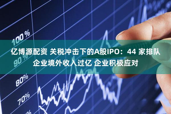 亿博源配资 关税冲击下的A股IPO：44 家排队企业境外收入过亿 企业积极应对