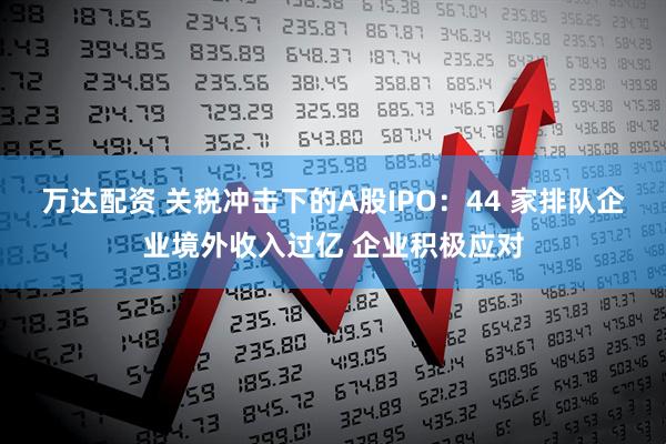 万达配资 关税冲击下的A股IPO：44 家排队企业境外收入过亿 企业积极应对