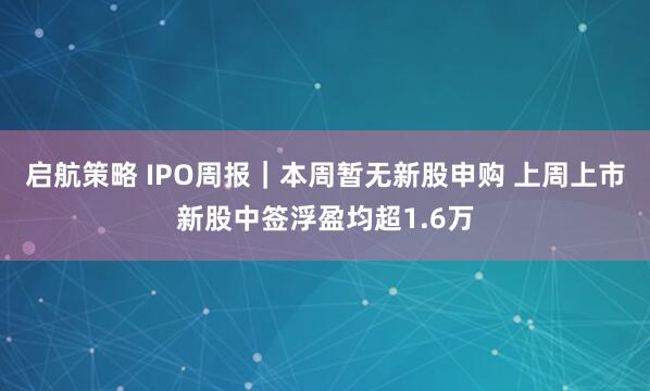 启航策略 IPO周报｜本周暂无新股申购 上周上市新股中签浮盈均超1.6万