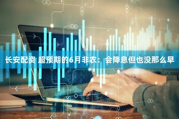 长安配资 超预期的6月非农：会降息但也没那么早
