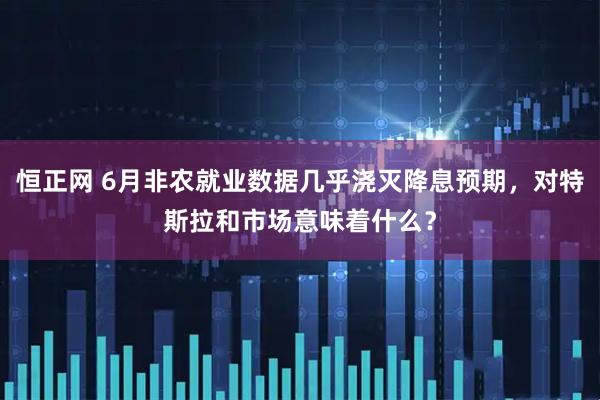 恒正网 6月非农就业数据几乎浇灭降息预期，对特斯拉和市场意味着什么？