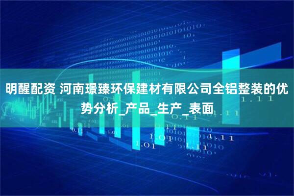 明醒配资 河南璟臻环保建材有限公司全铝整装的优势分析_产品_生产_表面