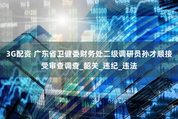 3G配资 广东省卫健委财务处二级调研员孙才顺接受审查调查_韶关_违纪_违法