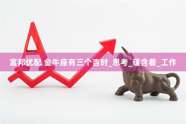 富邦优配 金牛座有三个吉时_思考_蕴含着_工作