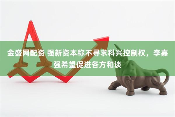 金盛网配资 强新资本称不寻求科兴控制权，李嘉强希望促进各方和谈