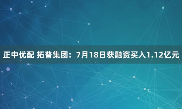 正中优配 拓普集团：7月18日获融资买入1.12亿元