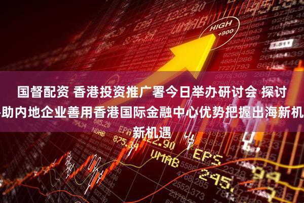 国督配资 香港投资推广署今日举办研讨会 探讨协助内地企业善用香港国际金融中心优势把握出海新机遇