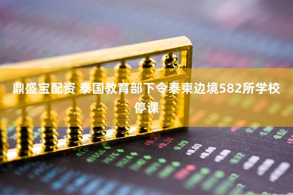 鼎盛宝配资 泰国教育部下令泰柬边境582所学校停课