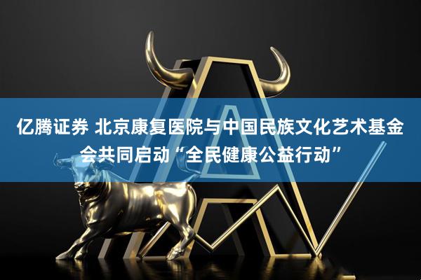 亿腾证券 北京康复医院与中国民族文化艺术基金会共同启动“全民健康公益行动”