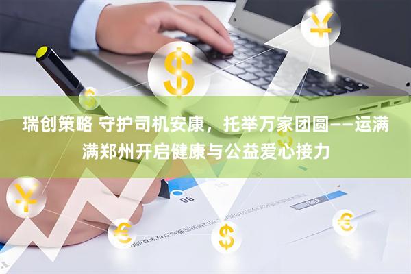瑞创策略 守护司机安康，托举万家团圆——运满满郑州开启健康与公益爱心接力