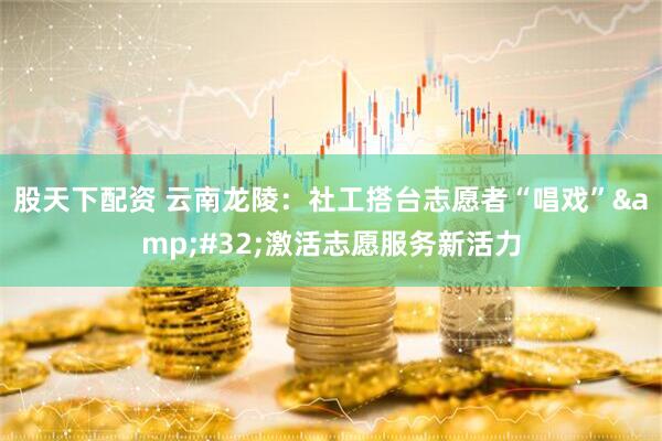 股天下配资 云南龙陵：社工搭台志愿者“唱戏”&#32;激活志愿服务新活力