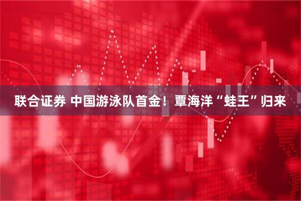 联合证券 中国游泳队首金！覃海洋“蛙王”归来