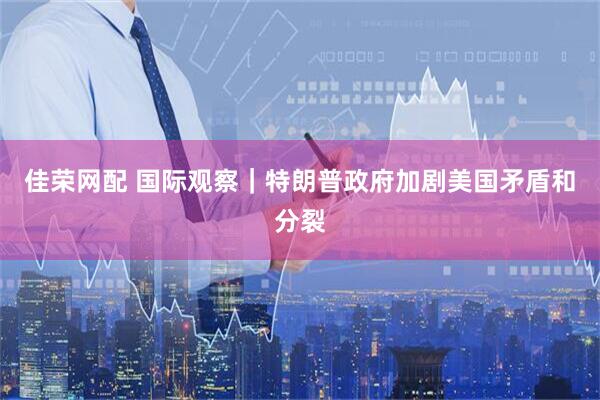 佳荣网配 国际观察｜特朗普政府加剧美国矛盾和分裂