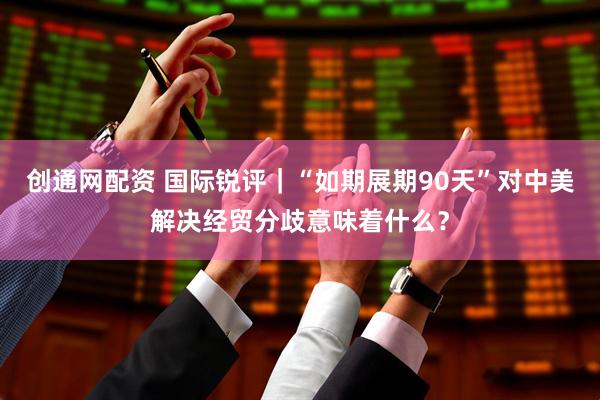 创通网配资 国际锐评｜“如期展期90天”对中美解决经贸分歧意味着什么？