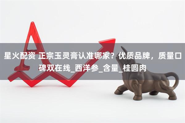 星火配资 正宗玉灵膏认准哪家？优质品牌，质量口碑双在线_西洋参_含量_桂圆肉