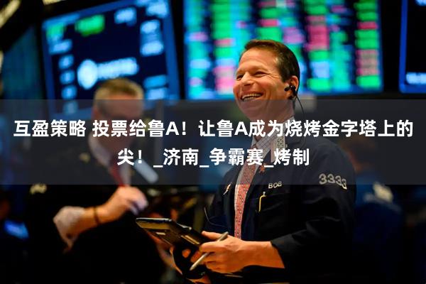 互盈策略 投票给鲁A！让鲁A成为烧烤金字塔上的尖！_济南_争霸赛_烤制