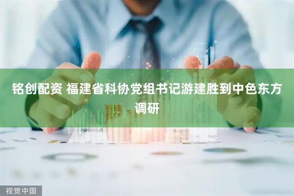 铭创配资 福建省科协党组书记游建胜到中色东方调研