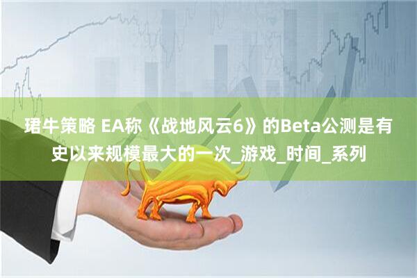 珺牛策略 EA称《战地风云6》的Beta公测是有史以来规模最大的一次_游戏_时间_系列