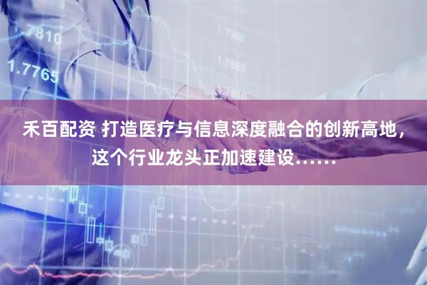 禾百配资 打造医疗与信息深度融合的创新高地，这个行业龙头正加速建设……