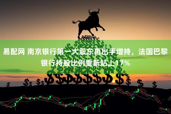 易配网 南京银行第一大股东再出手增持，法国巴黎银行持股比例重新站上17%