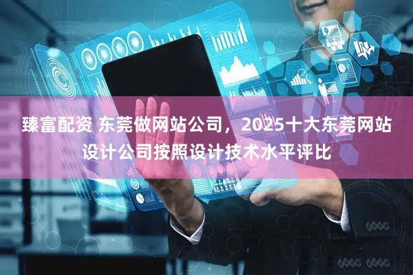 臻富配资 东莞做网站公司，2025十大东莞网站设计公司按照设计技术水平评比