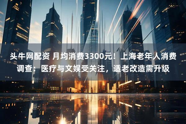 头牛网配资 月均消费3300元！上海老年人消费调查：医疗与文娱受关注，适老改造需升级