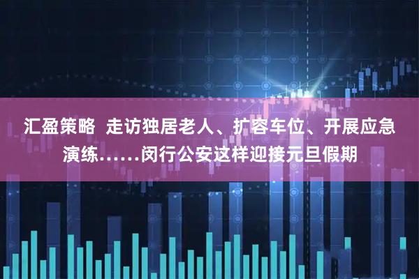 汇盈策略  走访独居老人、扩容车位、开展应急演练……闵行公安这样迎接元旦假期