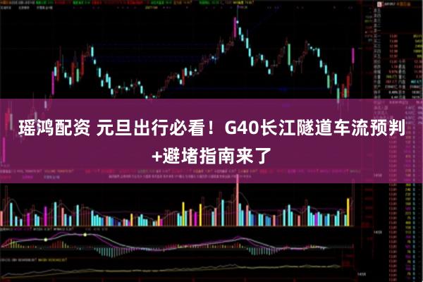 瑶鸿配资 元旦出行必看！G40长江隧道车流预判+避堵指南来了