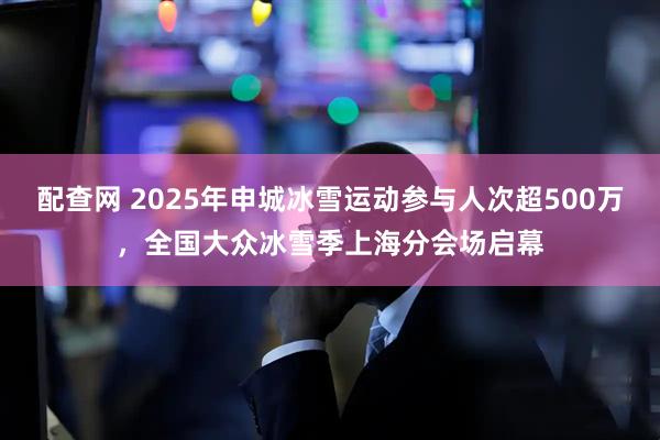 配查网 2025年申城冰雪运动参与人次超500万，全国大众冰雪季上海分会场启幕
