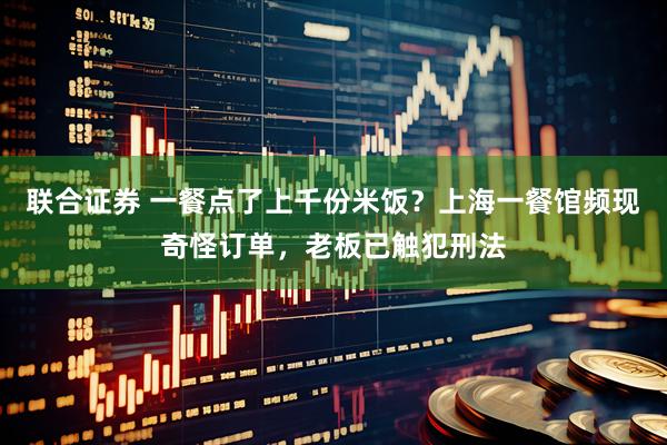 联合证券 一餐点了上千份米饭？上海一餐馆频现奇怪订单，老板已触犯刑法