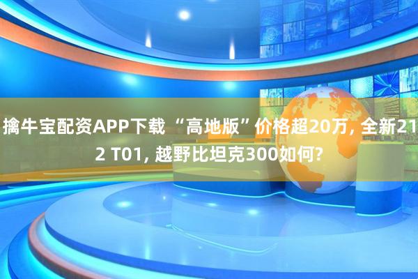 擒牛宝配资APP下载 “高地版”价格超20万, 全新212 T01, 越野比坦克300如何?