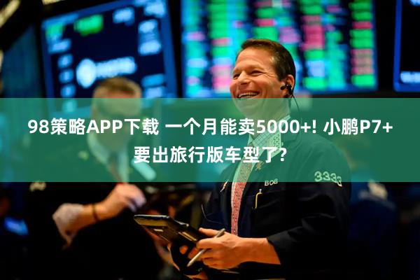 98策略APP下载 一个月能卖5000+! 小鹏P7+要出旅行版车型了?