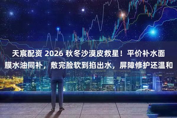 天宸配资 2026 秋冬沙漠皮救星！平价补水面膜水油同补，敷完脸软到掐出水，屏障修护还温和