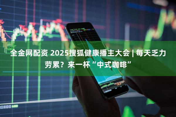 全金网配资 2025搜狐健康播主大会 | 每天乏力劳累？来一杯“中式咖啡”