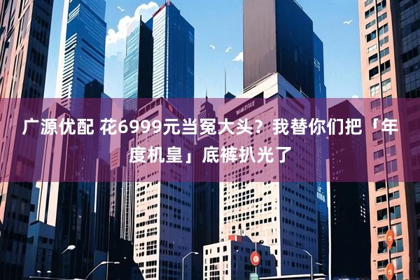 广源优配 花6999元当冤大头？我替你们把「年度机皇」底裤扒光了