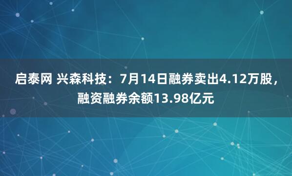 启泰网 兴森科技：7月14日融券卖出4.12万股，融资融券余额13.98亿元