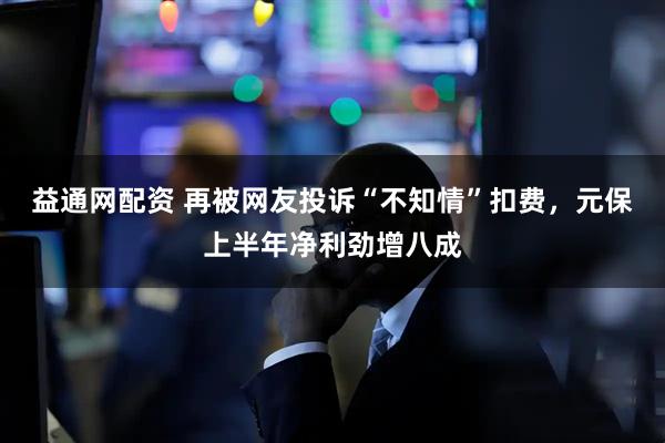 益通网配资 再被网友投诉“不知情”扣费，元保上半年净利劲增八成