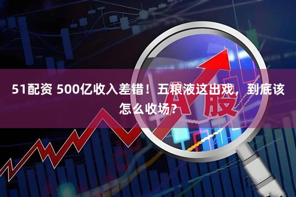 51配资 500亿收入差错！五粮液这出戏，到底该怎么收场？