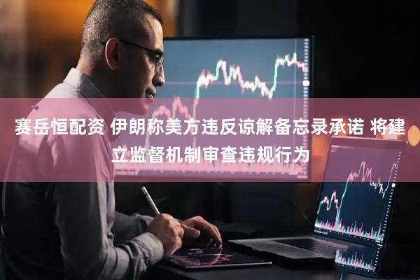 赛岳恒配资 伊朗称美方违反谅解备忘录承诺 将建立监督机制审查违规行为