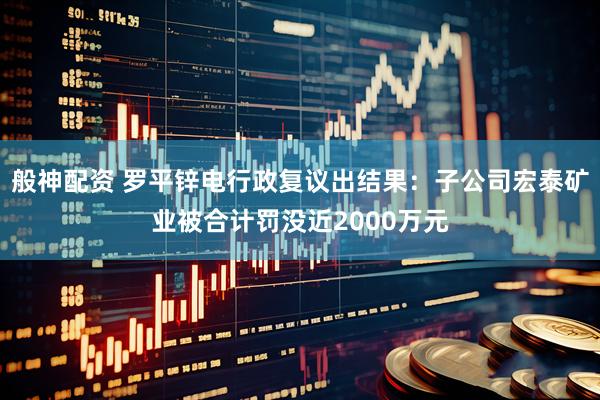 般神配资 罗平锌电行政复议出结果：子公司宏泰矿业被合计罚没近2000万元